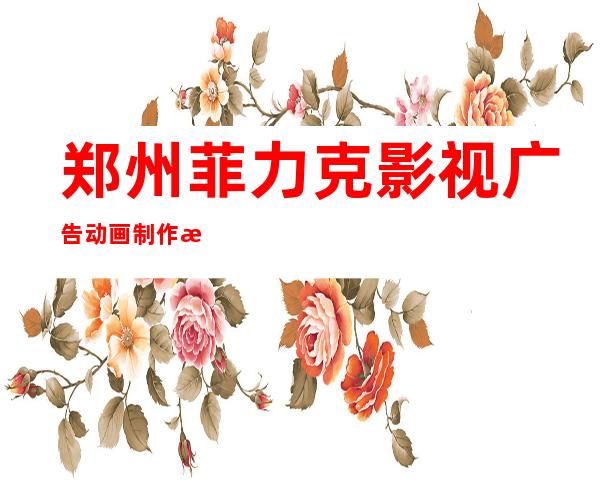郑州菲力克影视广告动画制作技术有限公司